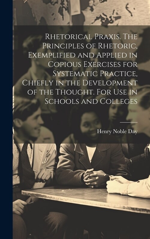 Rhetorical Praxis. The Principles of Rhetoric, Exemplified and Applied in Copious Exercises for Systematic Practice, Chiefly in the Development of the (Hardcover)