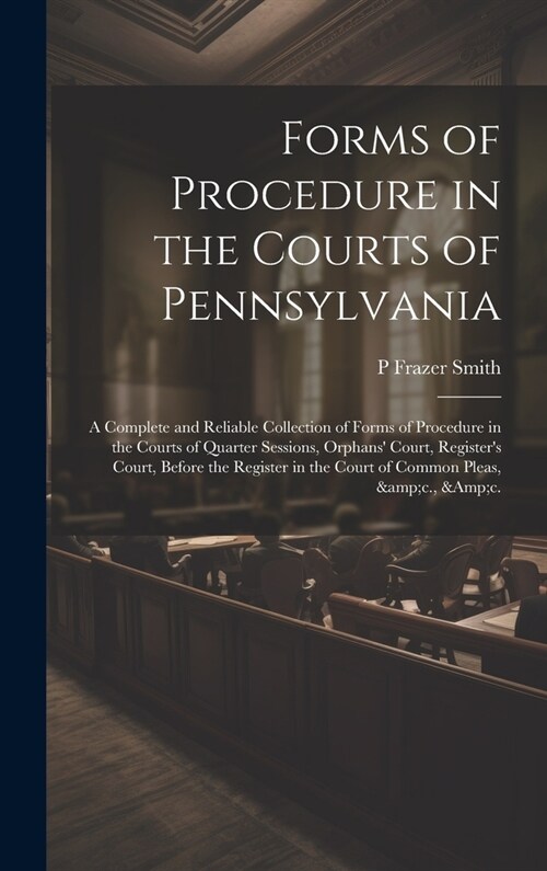 Forms of Procedure in the Courts of Pennsylvania: A Complete and Reliable Collection of Forms of Procedure in the Courts of Quarter Sessions, Orphans (Hardcover)