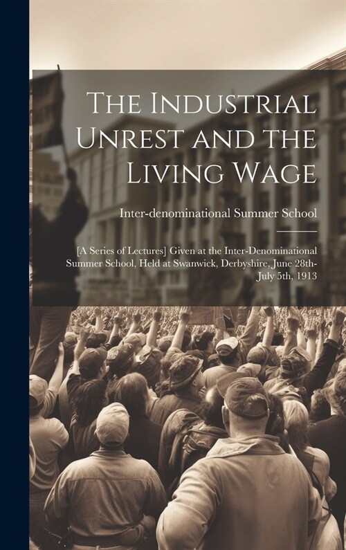 The Industrial Unrest and the Living Wage: [a Series of Lectures] Given at the Inter-denominational Summer School, Held at Swanwick, Derbyshire, June (Hardcover)