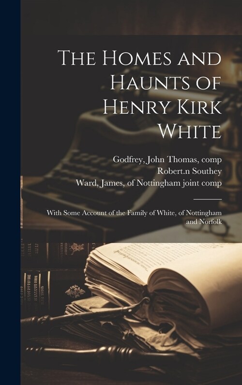 The Homes and Haunts of Henry Kirk White; With Some Account of the Family of White, of Nottingham and Norfolk (Hardcover)