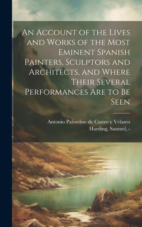 An Account of the Lives and Works of the Most Eminent Spanish Painters, Sculptors and Architects, and Where Their Several Performances Are to Be Seen (Hardcover)