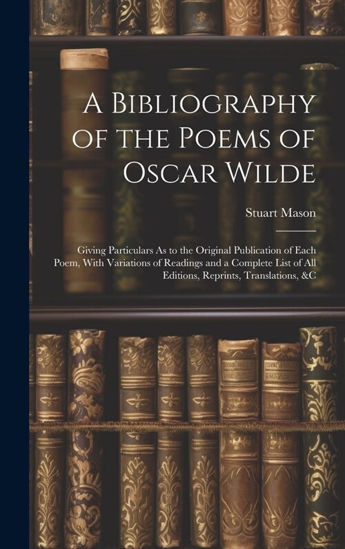 A Bibliography of the Poems of Oscar Wilde: Giving Particulars As to the Original Publication of Each Poem, With Variations of Readings and a Complete (Hardcover)