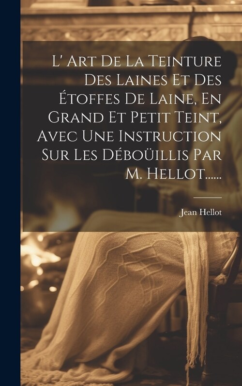 L Art De La Teinture Des Laines Et Des ?offes De Laine, En Grand Et Petit Teint, Avec Une Instruction Sur Les D?o?llis Par M. Hellot...... (Hardcover)