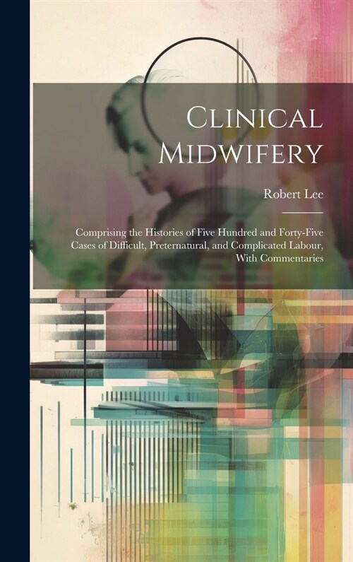 Clinical Midwifery: Comprising the Histories of Five Hundred and Forty-five Cases of Difficult, Preternatural, and Complicated Labour, Wit (Hardcover)
