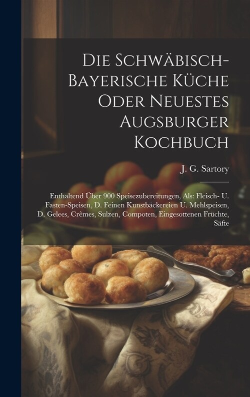 Die Schw?isch-bayerische K?he Oder Neuestes Augsburger Kochbuch: Enthaltend ?er 900 Speisezubereitungen, Als: Fleisch- U. Fasten-speisen, D. Feinen (Hardcover)
