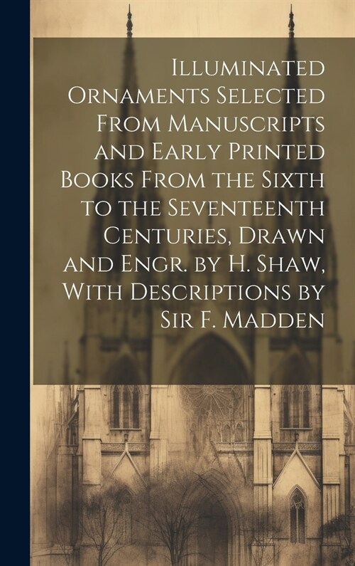 Illuminated Ornaments Selected From Manuscripts and Early Printed Books From the Sixth to the Seventeenth Centuries, Drawn and Engr. by H. Shaw, With (Hardcover)