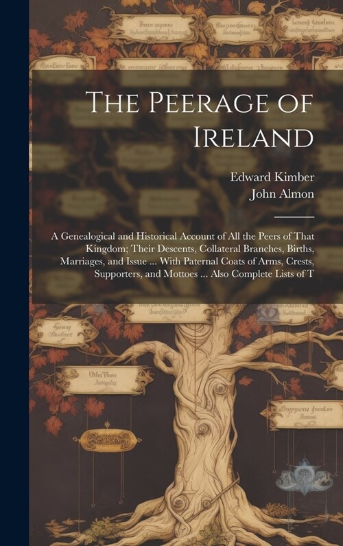 The Peerage of Ireland: A Genealogical and Historical Account of All the Peers of That Kingdom; Their Descents, Collateral Branches, Births, M (Hardcover)