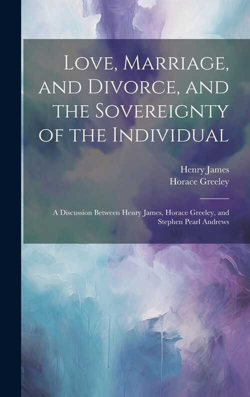 Love, Marriage, and Divorce, and the Sovereignty of the Individual: A Discussion Between Henry James, Horace Greeley, and Stephen Pearl Andrews (Hardcover)