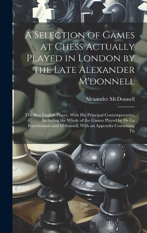 A Selection of Games at Chess Actually Played in London by the Late Alexander Mdonnell: The Best English Player, With His Principal Contemporaries, I (Hardcover)