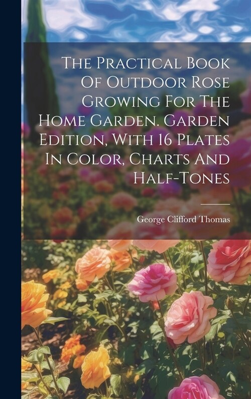 The Practical Book Of Outdoor Rose Growing For The Home Garden. Garden Edition, With 16 Plates In Color, Charts And Half-tones (Hardcover)