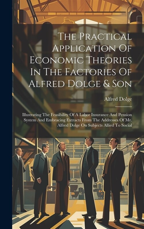 The Practical Application Of Economic Theories In The Factories Of Alfred Dolge & Son: Illustrating The Feasibility Of A Labor Insurance And Pension S (Hardcover)