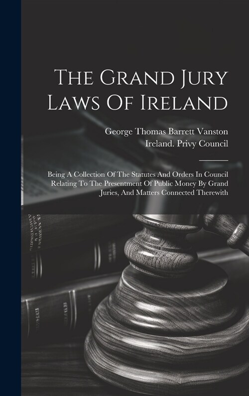 The Grand Jury Laws Of Ireland: Being A Collection Of The Statutes And Orders In Council Relating To The Presentment Of Public Money By Grand Juries, (Hardcover)