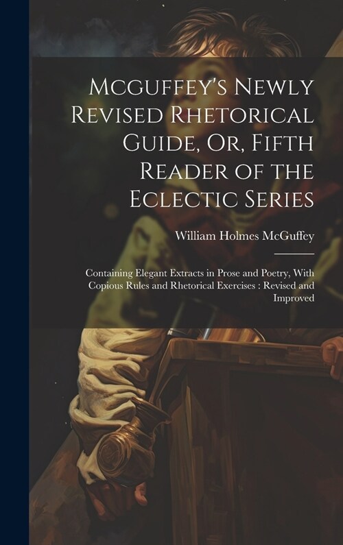 Mcguffeys Newly Revised Rhetorical Guide, Or, Fifth Reader of the Eclectic Series: Containing Elegant Extracts in Prose and Poetry, With Copious Rule (Hardcover)