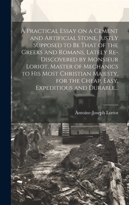 A Practical Essay on a Cement and Artificial Stone, Justly Supposed to Be That of the Greeks and Romans, Lately Re-discovered by Monsieur Loriot, Mast (Hardcover)