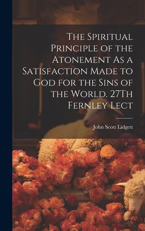 The Spiritual Principle of the Atonement As a Satisfaction Made to God for the Sins of the World. 27Th Fernley Lect (Hardcover)