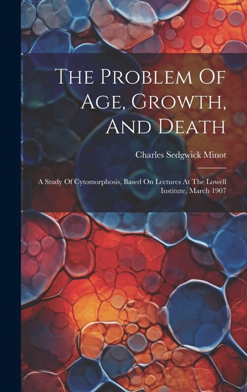 The Problem Of Age, Growth, And Death: A Study Of Cytomorphosis, Based On Lectures At The Lowell Institute, March 1907 (Hardcover)