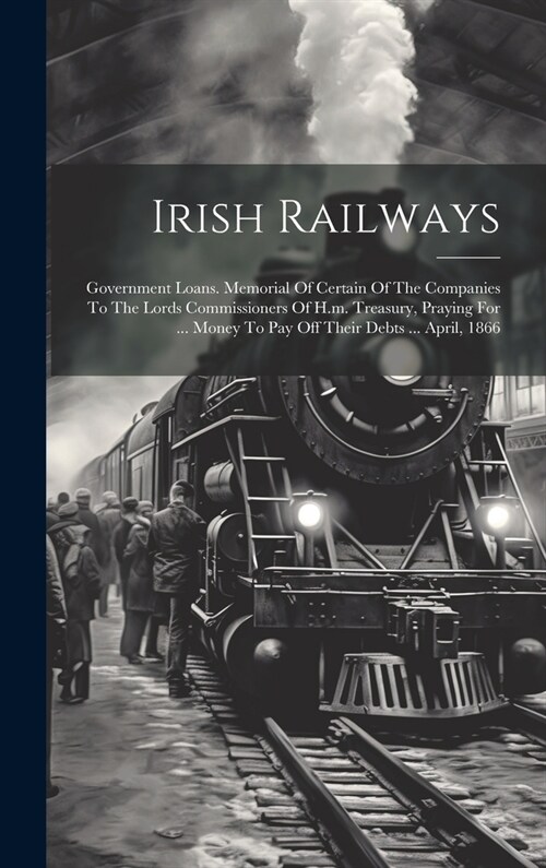 Irish Railways: Government Loans. Memorial Of Certain Of The Companies To The Lords Commissioners Of H.m. Treasury, Praying For ... Mo (Hardcover)