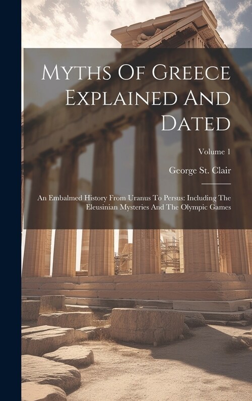 Myths Of Greece Explained And Dated: An Embalmed History From Uranus To Persus: Including The Eleusinian Mysteries And The Olympic Games; Volume 1 (Hardcover)