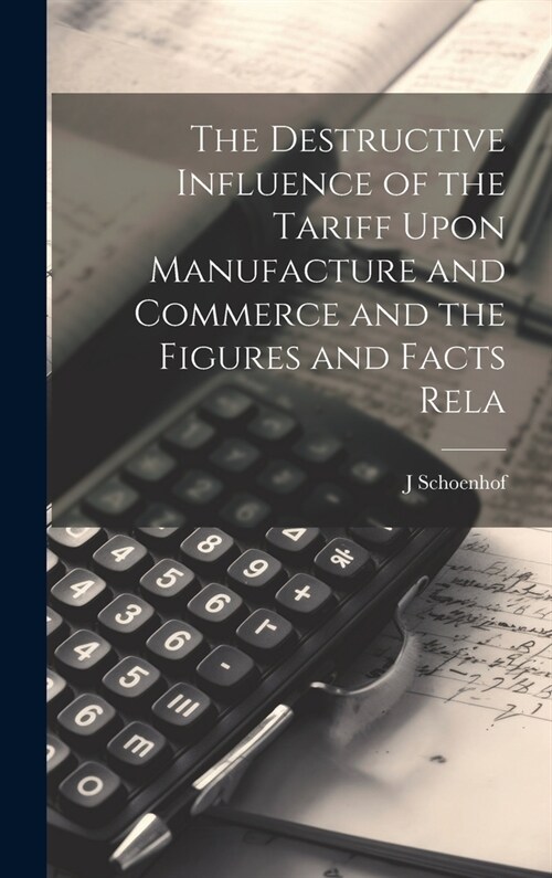 The Destructive Influence of the Tariff Upon Manufacture and Commerce and the Figures and Facts Rela (Hardcover)