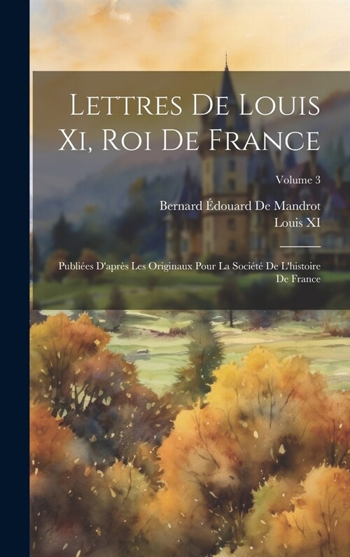 Lettres De Louis Xi, Roi De France: Publi?s Dapr? Les Originaux Pour La Soci??De Lhistoire De France; Volume 3 (Hardcover)