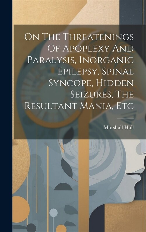 On The Threatenings Of Apoplexy And Paralysis, Inorganic Epilepsy, Spinal Syncope, Hidden Seizures, The Resultant Mania, Etc (Hardcover)