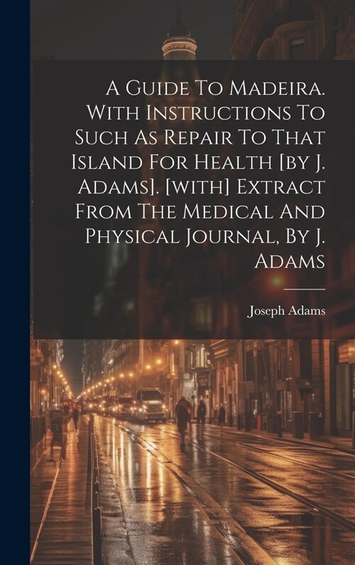 A Guide To Madeira. With Instructions To Such As Repair To That Island For Health [by J. Adams]. [with] Extract From The Medical And Physical Journal, (Hardcover)