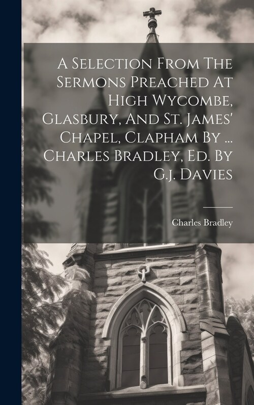 A Selection From The Sermons Preached At High Wycombe, Glasbury, And St. James Chapel, Clapham By ... Charles Bradley, Ed. By G.j. Davies (Hardcover)