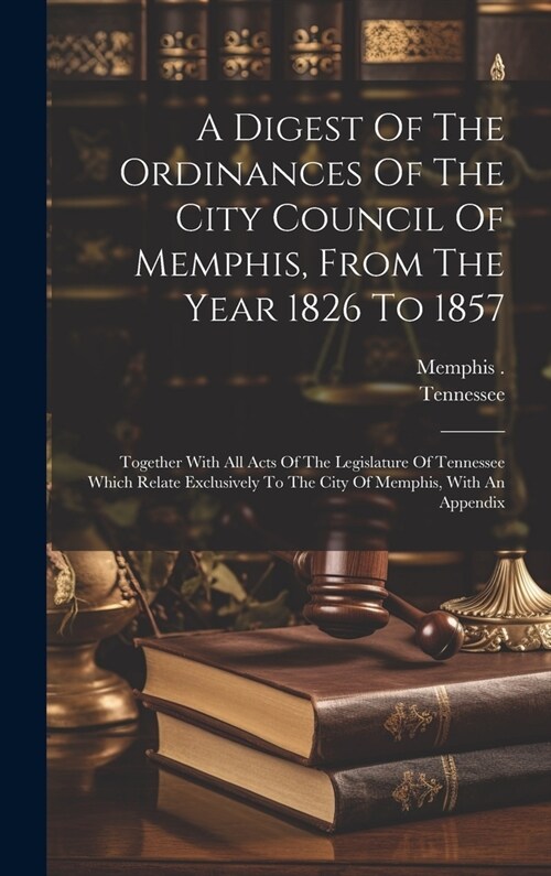 A Digest Of The Ordinances Of The City Council Of Memphis, From The Year 1826 To 1857: Together With All Acts Of The Legislature Of Tennessee Which Re (Hardcover)