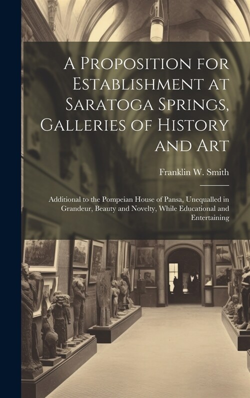 A Proposition for Establishment at Saratoga Springs, Galleries of History and Art: Additional to the Pompeian House of Pansa, Unequalled in Grandeur, (Hardcover)