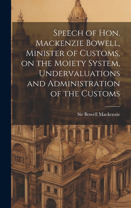 Speech of Hon. Mackenzie Bowell, Minister of Customs, on the Moiety System, Undervaluations and Administration of the Customs (Hardcover)