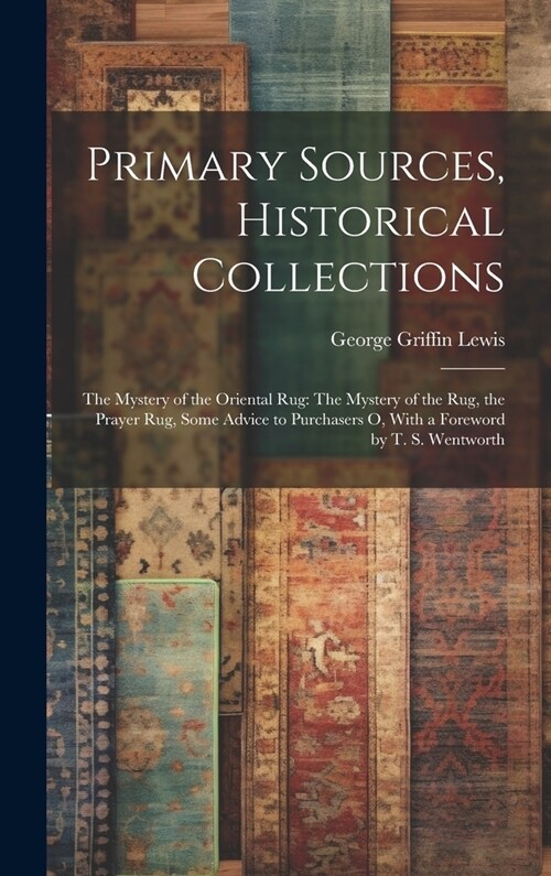 Primary Sources, Historical Collections: The Mystery of the Oriental Rug: The Mystery of the Rug, the Prayer Rug, Some Advice to Purchasers o, With a (Hardcover)