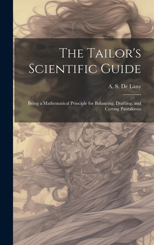 The Tailors Scientific Guide; Being a Mathematical Principle for Balancing, Drafting, and Cutting Pantaloons (Hardcover)
