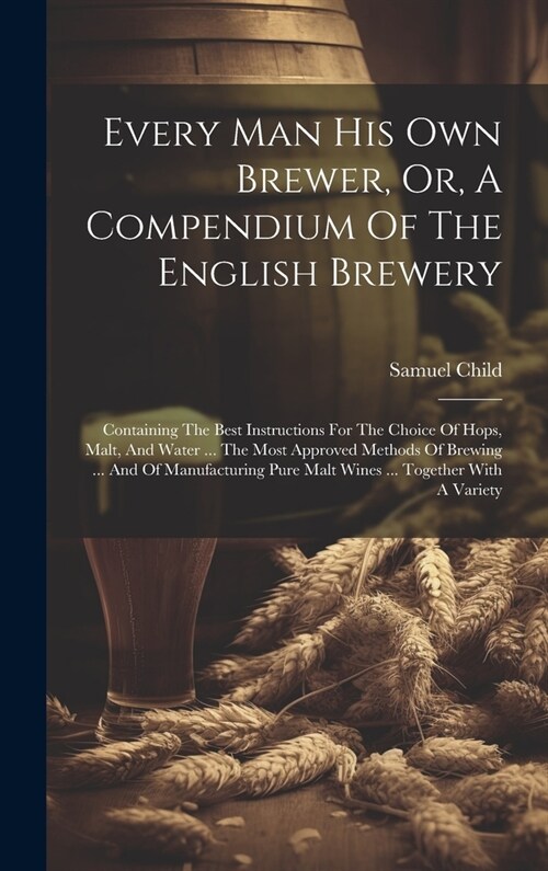 Every Man His Own Brewer, Or, A Compendium Of The English Brewery: Containing The Best Instructions For The Choice Of Hops, Malt, And Water ... The Mo (Hardcover)