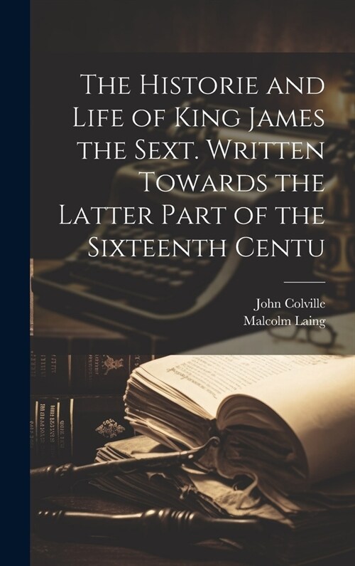 The Historie and Life of King James the Sext. Written Towards the Latter Part of the Sixteenth Centu (Hardcover)