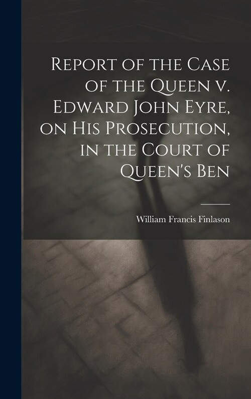 Report of the Case of the Queen v. Edward John Eyre, on his Prosecution, in the Court of Queens Ben (Hardcover)