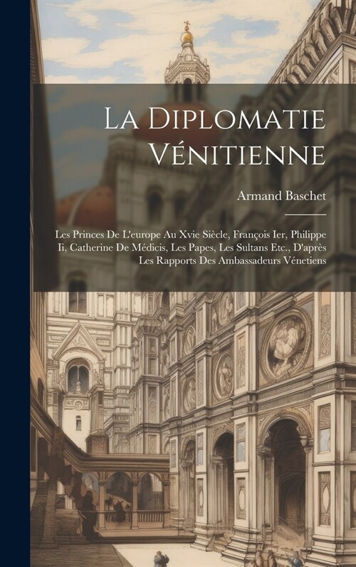 La Diplomatie V?itienne: Les Princes De Leurope Au Xvie Si?le, Fran?is Ier, Philippe Ii, Catherine De M?icis, Les Papes, Les Sultans Etc., (Hardcover)