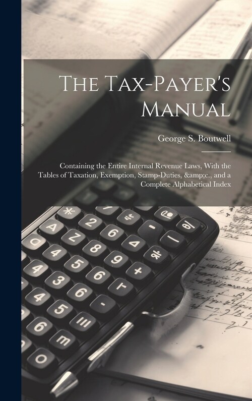 The Tax-payers Manual; Containing the Entire Internal Revenue Laws, With the Tables of Taxation, Exemption, Stamp-duties, &c., and a Complete Alphabe (Hardcover)