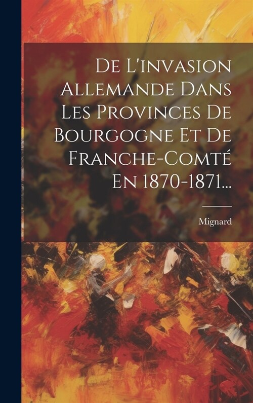 De Linvasion Allemande Dans Les Provinces De Bourgogne Et De Franche-comt?En 1870-1871... (Hardcover)