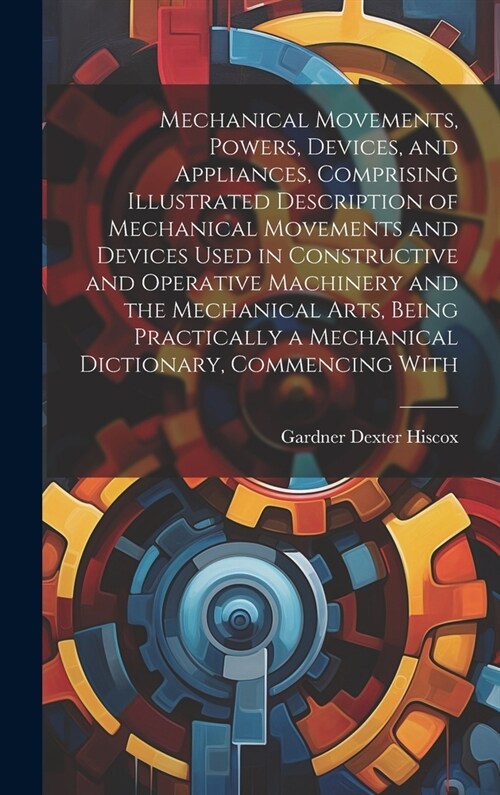 Mechanical Movements, Powers, Devices, and Appliances, Comprising Illustrated Description of Mechanical Movements and Devices Used in Constructive and (Hardcover)