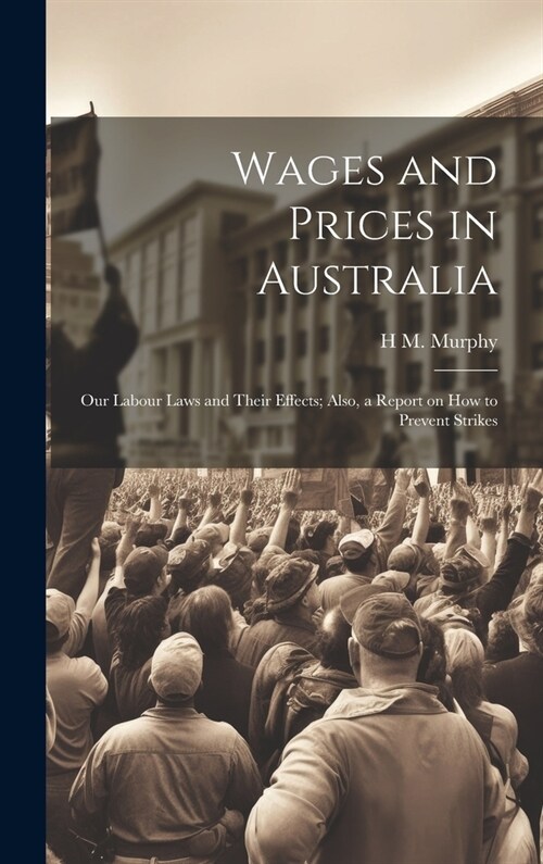 Wages and Prices in Australia: Our Labour Laws and Their Effects; Also, a Report on How to Prevent Strikes (Hardcover)