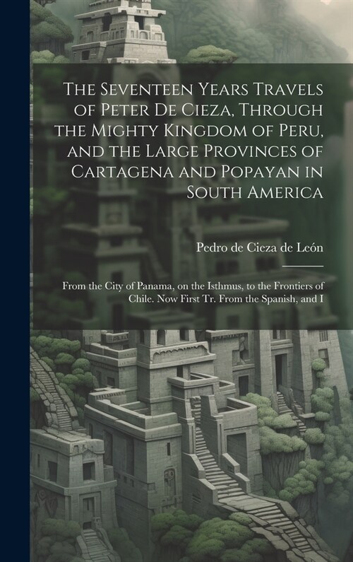 The Seventeen Years Travels of Peter de Cieza, Through the Mighty Kingdom of Peru, and the Large Provinces of Cartagena and Popayan in South America: (Hardcover)
