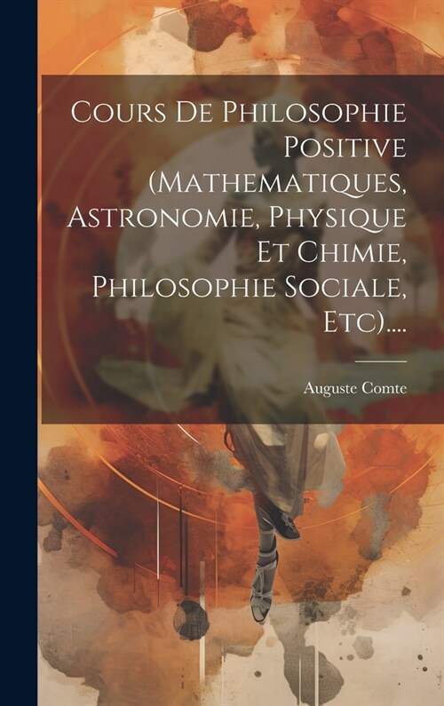 Cours De Philosophie Positive (mathematiques, Astronomie, Physique Et Chimie, Philosophie Sociale, Etc).... (Hardcover)