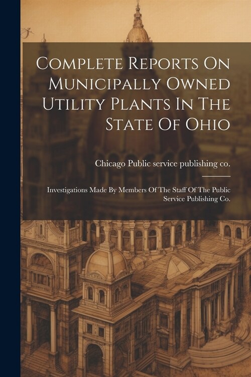 Complete Reports On Municipally Owned Utility Plants In The State Of Ohio: Investigations Made By Members Of The Staff Of The Public Service Publishin (Paperback)