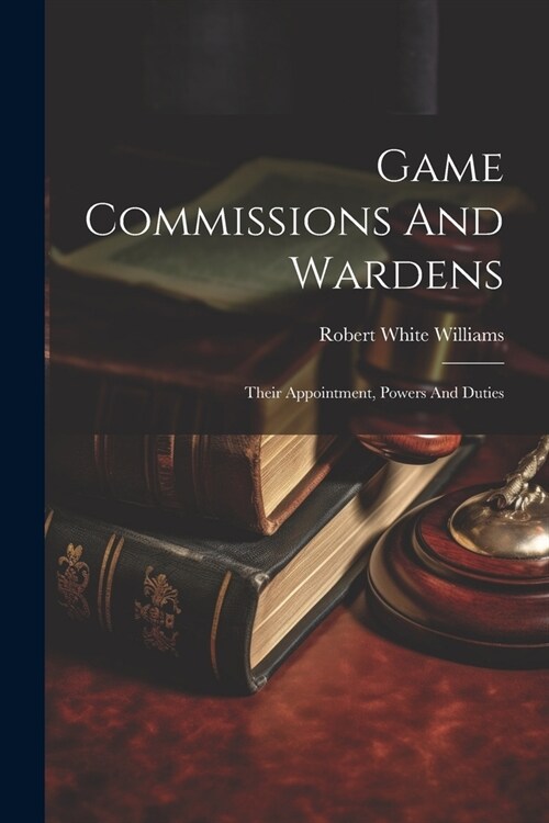 Game Commissions And Wardens: Their Appointment, Powers And Duties (Paperback)