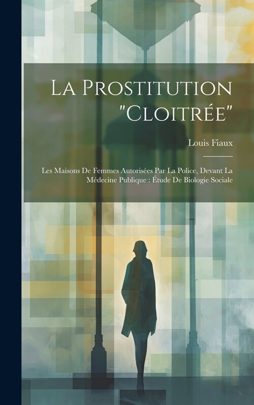 La Prostitution Cloitr?: Les Maisons De Femmes Autoris?s Par La Police, Devant La M?ecine Publique: ?ude De Biologie Sociale (Hardcover)