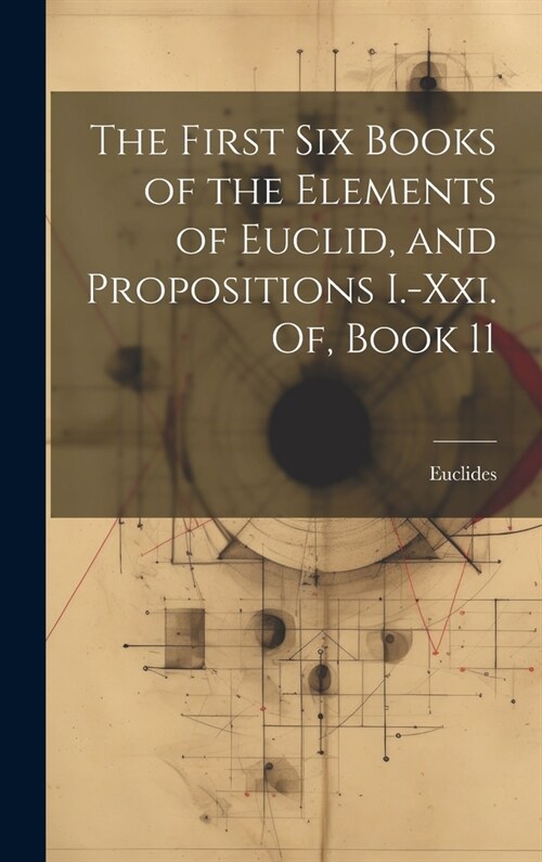 The First Six Books of the Elements of Euclid, and Propositions I.-Xxi. Of, Book 11 (Hardcover)