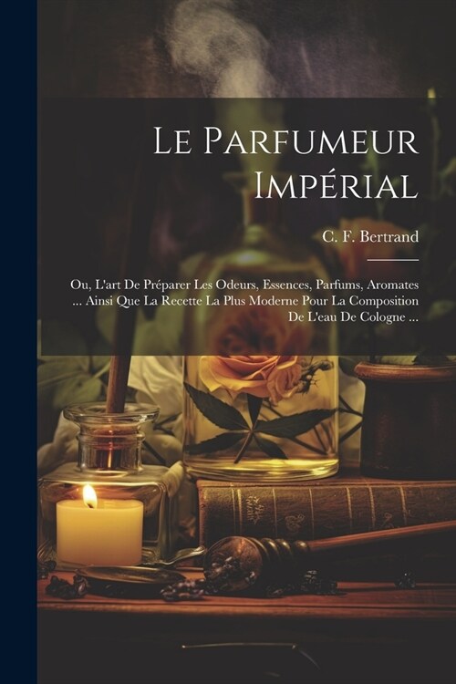 Le Parfumeur Imp?ial: Ou, Lart De Pr?arer Les Odeurs, Essences, Parfums, Aromates ... Ainsi Que La Recette La Plus Moderne Pour La Composi (Paperback)