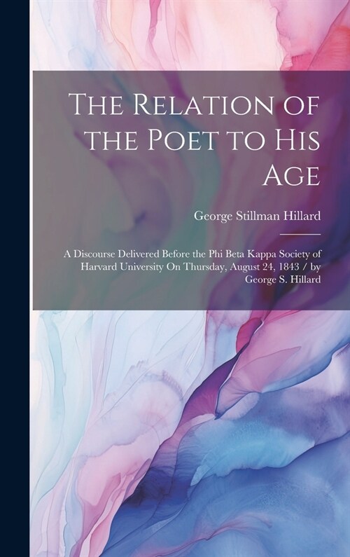 The Relation of the Poet to His Age: A Discourse Delivered Before the Phi Beta Kappa Society of Harvard University On Thursday, August 24, 1843 / by G (Hardcover)
