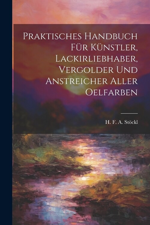 Praktisches Handbuch F? K?stler, Lackirliebhaber, Vergolder Und Anstreicher Aller Oelfarben (Paperback)