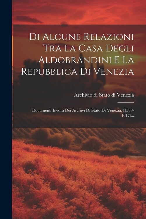 Di Alcune Relazioni Tra La Casa Degli Aldobrandini E La Repubblica Di Venezia: Documenti Inediti Dei Archivi Di Stato Di Venezia, (1588-1617)... (Paperback)